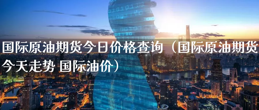 国际原油期货今日价格查询（国际原油期货今天走势 国际油价）_https://www.shxyjy.com_期货入门_第1张