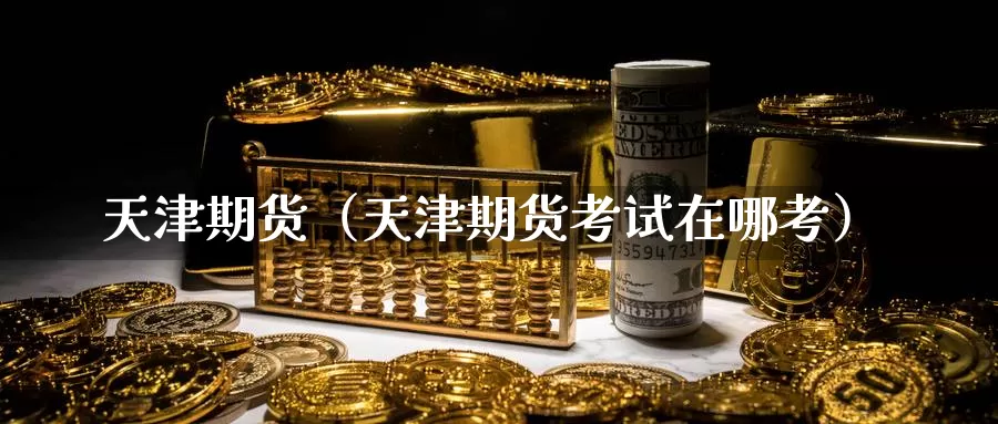 天津期货（天津期货考试在哪考）_https://www.shxyjy.com_期货入门_第1张